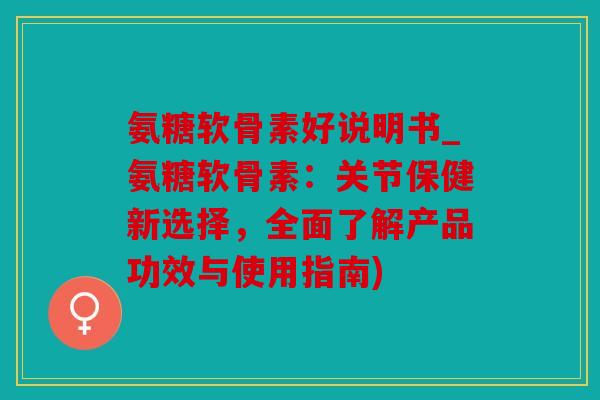 氨糖软骨素好说明书_氨糖软骨素：关节保健新选择，全面了解产品功效与使用指南)