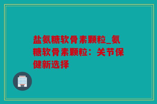 盐氨糖软骨素颗粒_氨糖软骨素颗粒：关节保健新选择