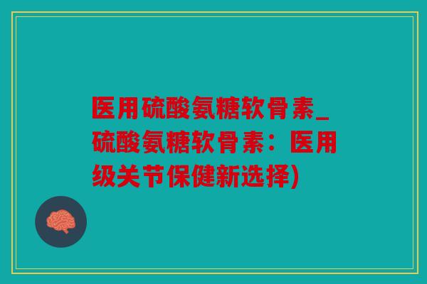 医用硫酸氨糖软骨素_硫酸氨糖软骨素：医用级关节保健新选择)