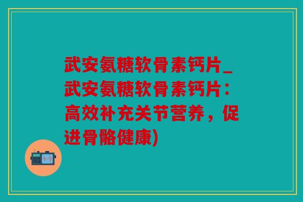 武安氨糖软骨素钙片_武安氨糖软骨素钙片：高效补充关节营养，促进骨骼健康)