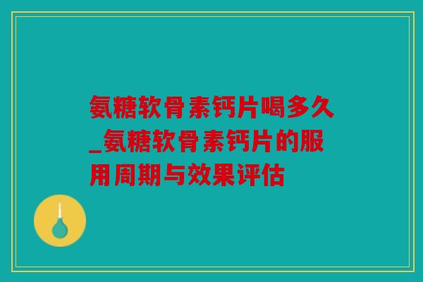 氨糖软骨素钙片喝多久_氨糖软骨素钙片的服用周期与效果评估
