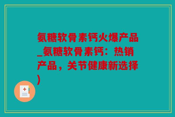 氨糖软骨素钙火爆产品_氨糖软骨素钙：热销产品，关节健康新选择)