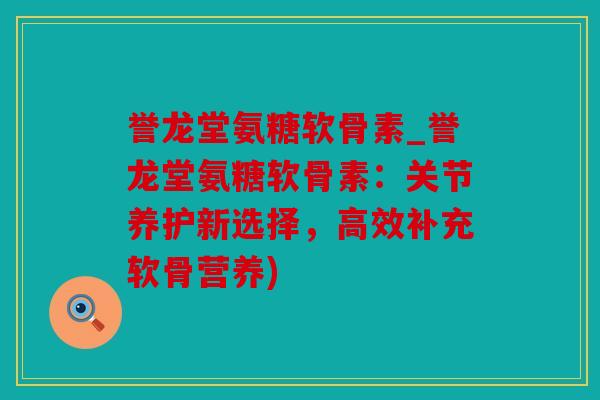 誉龙堂氨糖软骨素_誉龙堂氨糖软骨素：关节养护新选择，高效补充软骨营养)