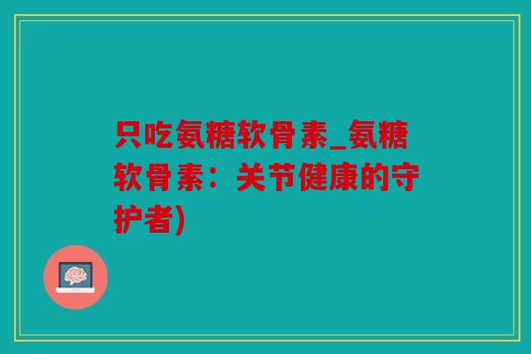 只吃氨糖软骨素_氨糖软骨素：关节健康的守护者)