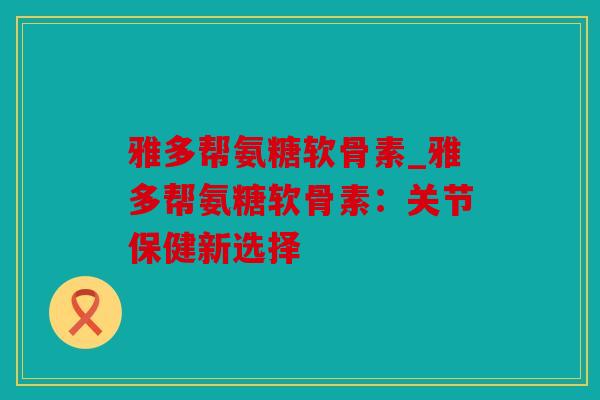 雅多帮氨糖软骨素_雅多帮氨糖软骨素：关节保健新选择