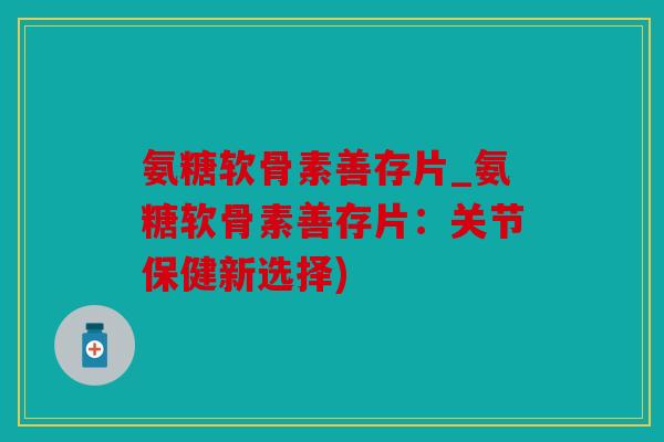 氨糖软骨素善存片_氨糖软骨素善存片：关节保健新选择)