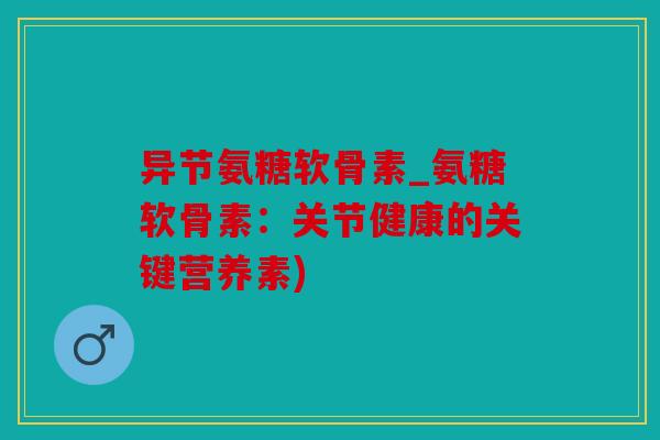 异节氨糖软骨素_氨糖软骨素：关节健康的关键营养素)