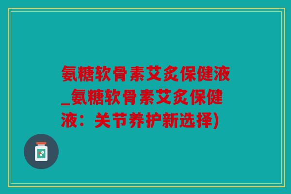 氨糖软骨素艾炙保健液_氨糖软骨素艾炙保健液：关节养护新选择)
