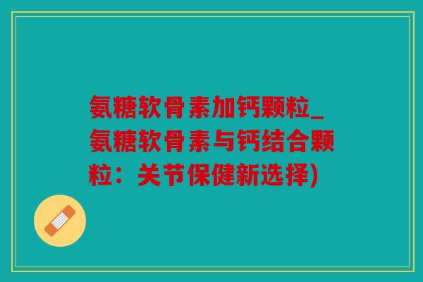 氨糖软骨素加钙颗粒_氨糖软骨素与钙结合颗粒：关节保健新选择)