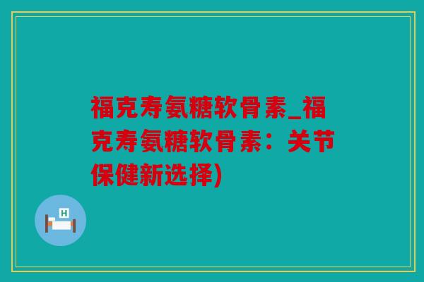 福克寿氨糖软骨素_福克寿氨糖软骨素：关节保健新选择)
