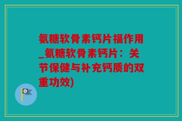 氨糖软骨素钙片福作用_氨糖软骨素钙片：关节保健与补充钙质的双重功效)