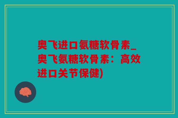 奥飞进口氨糖软骨素_奥飞氨糖软骨素：高效进口关节保健)