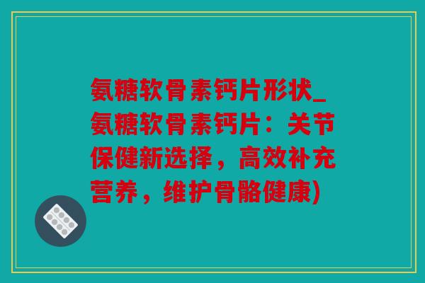 氨糖软骨素钙片形状_氨糖软骨素钙片：关节保健新选择，高效补充营养，维护骨骼健康)