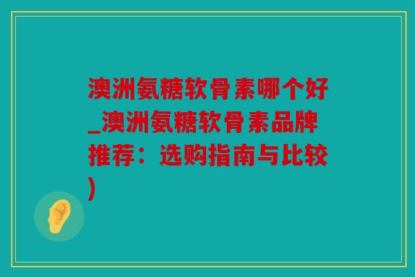 澳洲氨糖软骨素哪个好_澳洲氨糖软骨素品牌推荐：选购指南与比较)