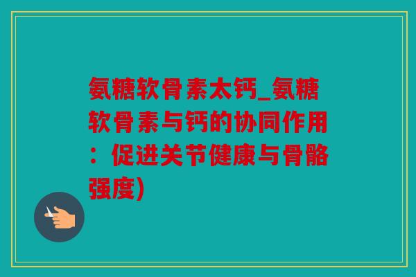 氨糖软骨素太钙_氨糖软骨素与钙的协同作用：促进关节健康与骨骼强度)