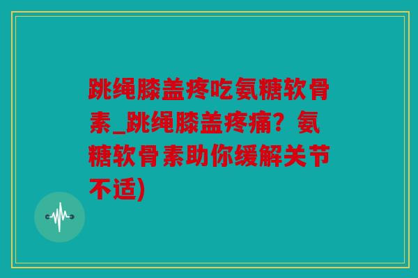 跳绳膝盖疼吃氨糖软骨素_跳绳膝盖疼痛？氨糖软骨素助你缓解关节不适)