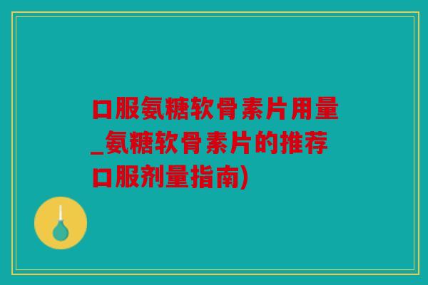 口服氨糖软骨素片用量_氨糖软骨素片的推荐口服剂量指南)