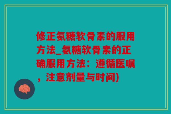 修正氨糖软骨素的服用方法_氨糖软骨素的正确服用方法：遵循医嘱，注意剂量与时间)