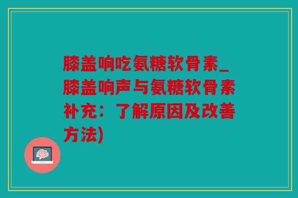 膝盖响吃氨糖软骨素_膝盖响声与氨糖软骨素补充：了解原因及改善方法)