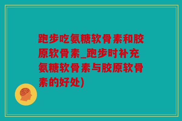 跑步吃氨糖软骨素和胶原软骨素_跑步时补充氨糖软骨素与胶原软骨素的好处)