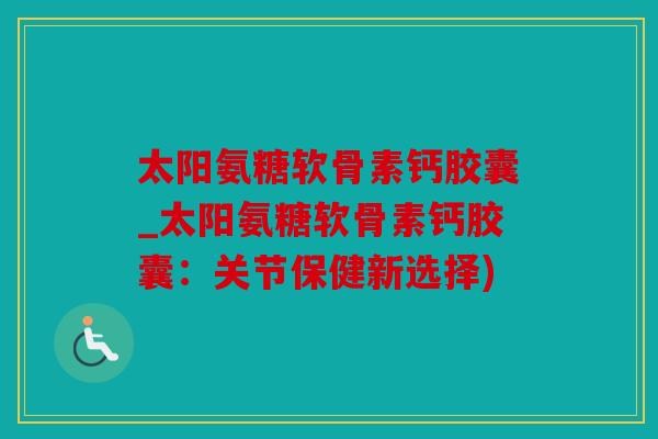太阳氨糖软骨素钙胶囊_太阳氨糖软骨素钙胶囊：关节保健新选择)