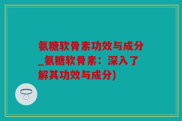 氨糖软骨素功效与成分_氨糖软骨素：深入了解其功效与成分)