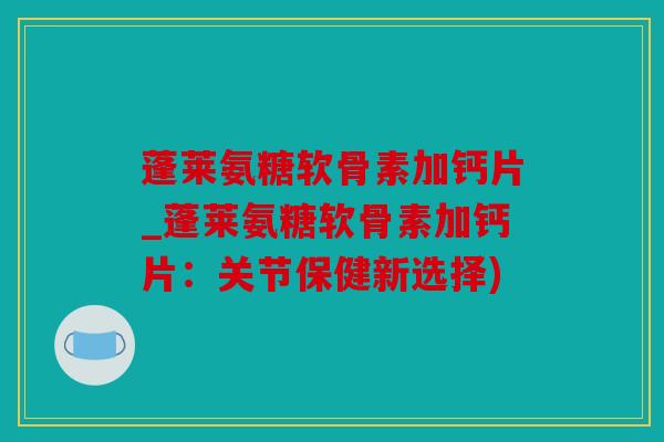 蓬莱氨糖软骨素加钙片_蓬莱氨糖软骨素加钙片：关节保健新选择)
