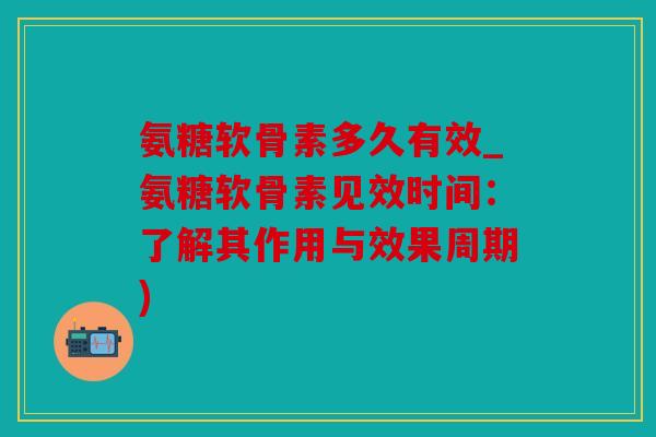 氨糖软骨素多久有效_氨糖软骨素见效时间：了解其作用与效果周期)
