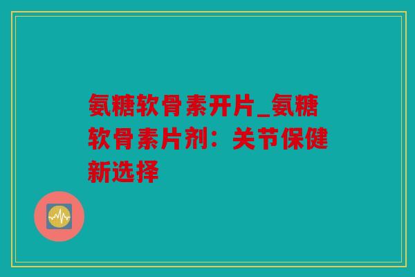 氨糖软骨素开片_氨糖软骨素片剂：关节保健新选择