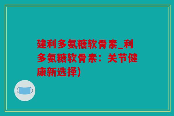 建利多氨糖软骨素_利多氨糖软骨素：关节健康新选择)
