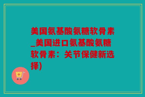 美国氨基酸氨糖软骨素_美国进口氨基酸氨糖软骨素：关节保健新选择)