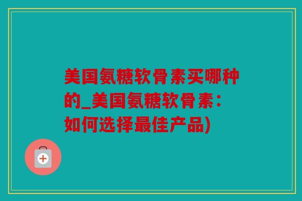 美国氨糖软骨素买哪种的_美国氨糖软骨素：如何选择最佳产品)