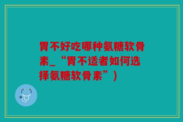胃不好吃哪种氨糖软骨素_“胃不适者如何选择氨糖软骨素”)