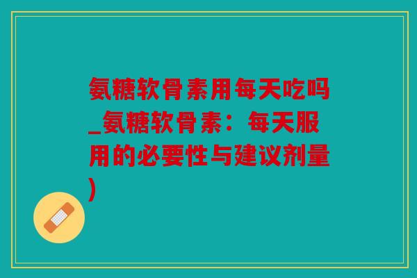 氨糖软骨素用每天吃吗_氨糖软骨素：每天服用的必要性与建议剂量)