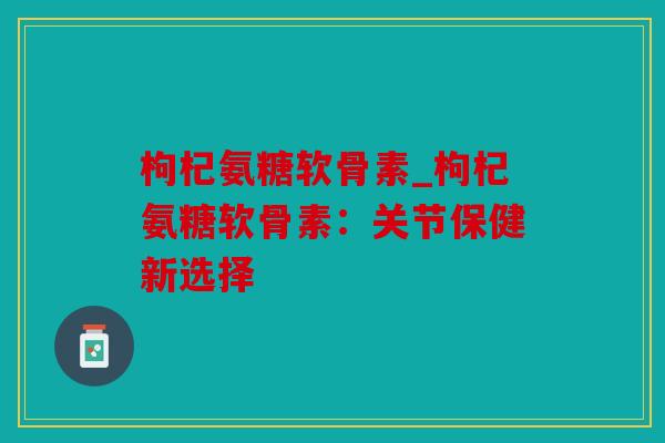 枸杞氨糖软骨素_枸杞氨糖软骨素：关节保健新选择