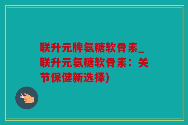 联升元牌氨糖软骨素_联升元氨糖软骨素：关节保健新选择)