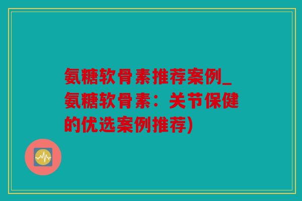 氨糖软骨素推荐案例_氨糖软骨素：关节保健的优选案例推荐)