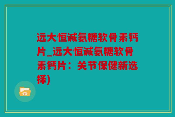 远大恒诚氨糖软骨素钙片_远大恒诚氨糖软骨素钙片：关节保健新选择)