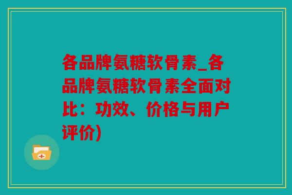 各品牌氨糖软骨素_各品牌氨糖软骨素全面对比：功效、价格与用户评价)