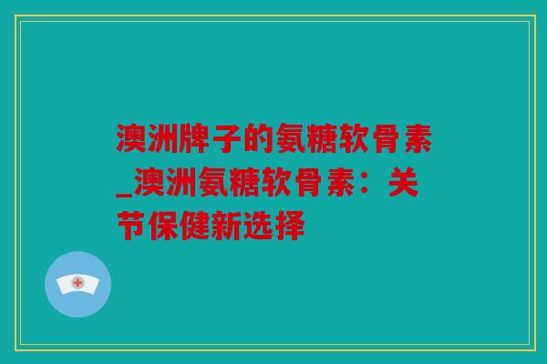 澳洲牌子的氨糖软骨素_澳洲氨糖软骨素：关节保健新选择