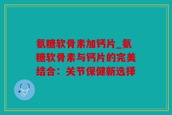 氨糖软骨素加钙片_氨糖软骨素与钙片的完美结合：关节保健新选择