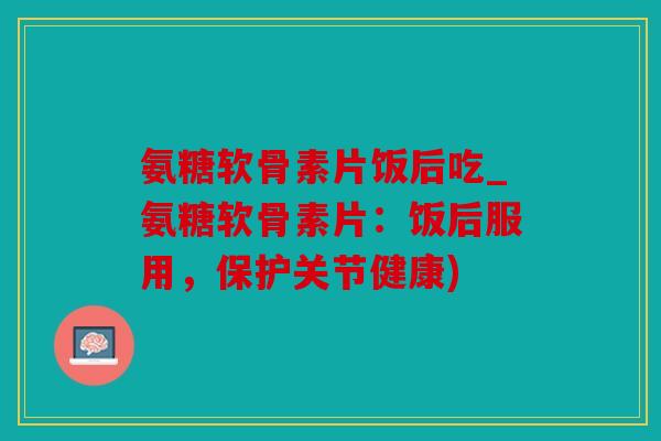 氨糖软骨素片饭后吃_氨糖软骨素片：饭后服用，保护关节健康)