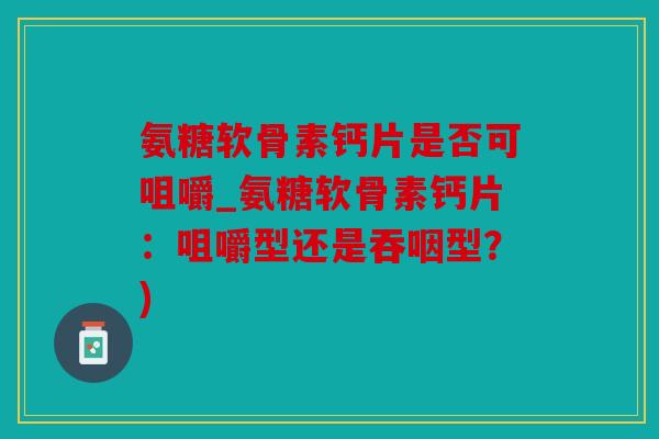 氨糖软骨素钙片是否可咀嚼_氨糖软骨素钙片：咀嚼型还是吞咽型？)