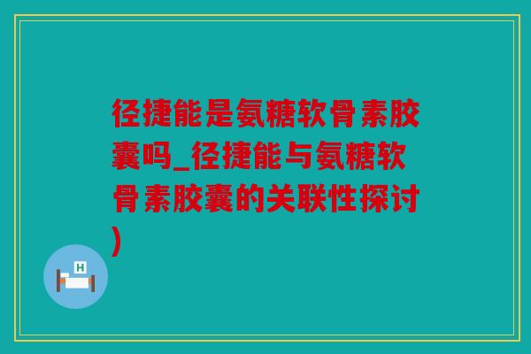 径捷能是氨糖软骨素胶囊吗_径捷能与氨糖软骨素胶囊的关联性探讨)