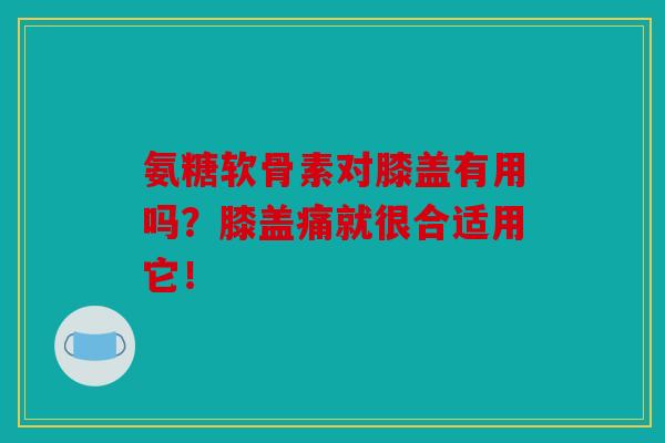 氨糖软骨素对膝盖有用吗？膝盖痛就很合适用它！