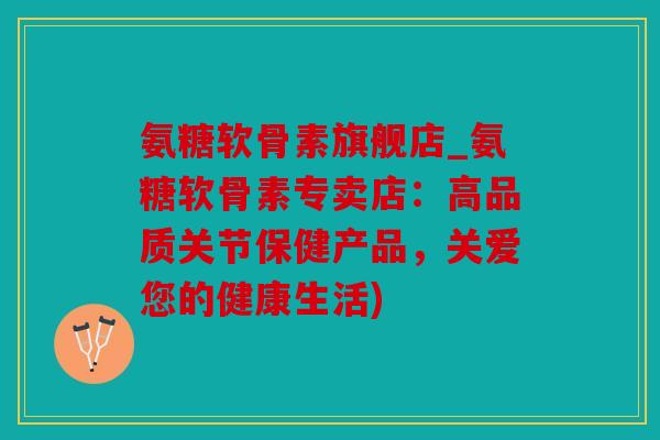 氨糖软骨素旗舰店_氨糖软骨素专卖店：高品质关节保健产品，关爱您的健康生活)