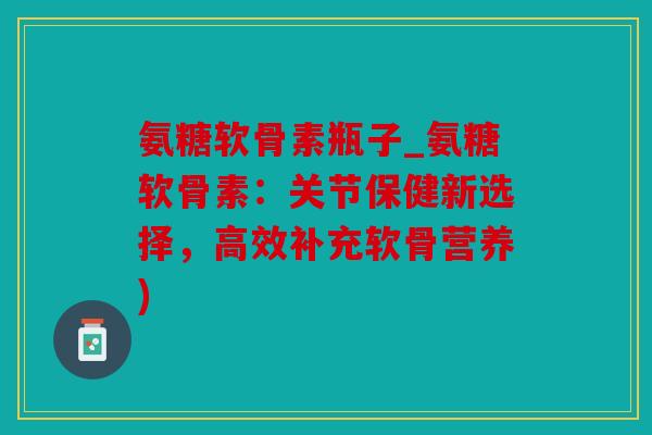 氨糖软骨素瓶子_氨糖软骨素：关节保健新选择，高效补充软骨营养)