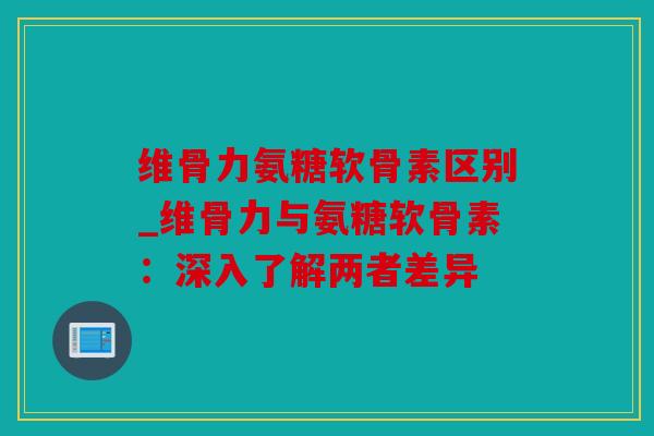 维骨力氨糖软骨素区别_维骨力与氨糖软骨素：深入了解两者差异