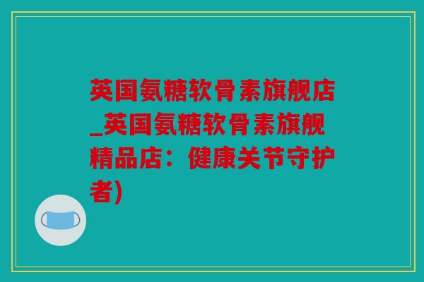 英国氨糖软骨素旗舰店_英国氨糖软骨素旗舰精品店：健康关节守护者)