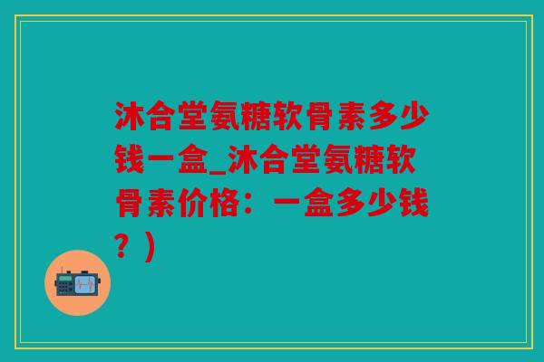 沐合堂氨糖软骨素多少钱一盒_沐合堂氨糖软骨素价格：一盒多少钱？)